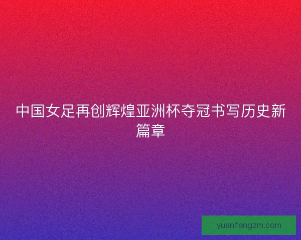 中国女足再创辉煌亚洲杯夺冠书写历史新篇章