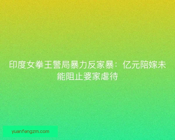 印度女拳王警局暴力反家暴：亿元陪嫁未能阻止婆家虐待