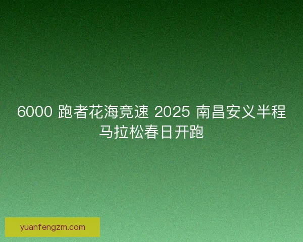 6000 跑者花海竞速 2025 南昌安义半程马拉松春日开跑
