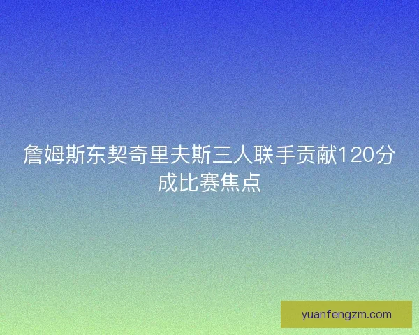 詹姆斯东契奇里夫斯三人联手贡献120分成比赛焦点