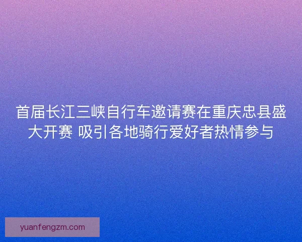 首届长江三峡自行车邀请赛在重庆忠县盛大开赛 吸引各地骑行爱好者热情参与