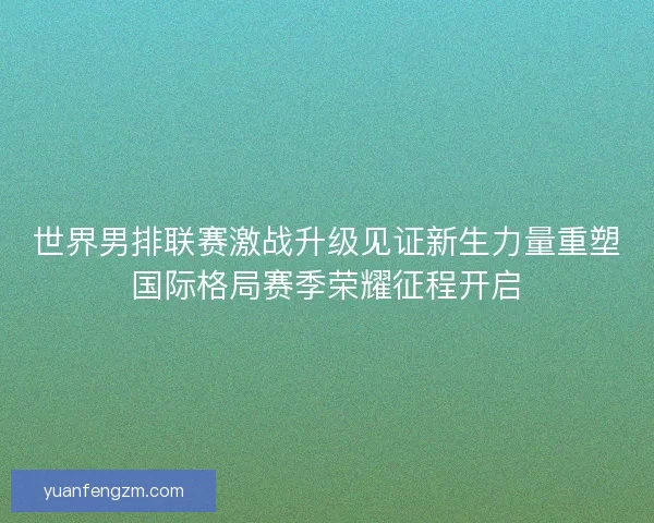 世界男排联赛激战升级见证新生力量重塑国际格局赛季荣耀征程开启