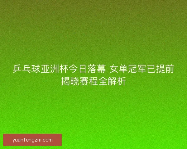 乒乓球亚洲杯今日落幕 女单冠军已提前揭晓赛程全解析