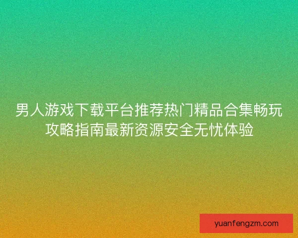 男人游戏下载平台推荐热门精品合集畅玩攻略指南最新资源安全无忧体验