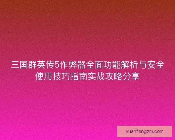 三国群英传5作弊器全面功能解析与安全使用技巧指南实战攻略分享 三国群英传5作弊器全面功能解析与安全使用技巧指南实战攻略分享