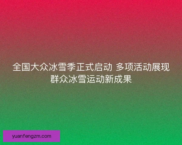 全国大众冰雪季正式启动 多项活动展现群众冰雪运动新成果 全国大众冰雪季正式启动 多项活动展现群众冰雪运动新成果