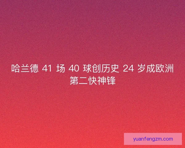 哈兰德 41 场 40 球创历史 24 岁成欧洲第二快神锋