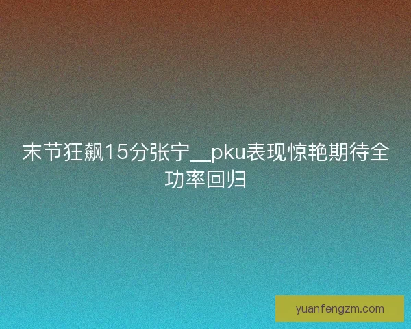 末节狂飙15分张宁__pku表现惊艳期待全功率回归