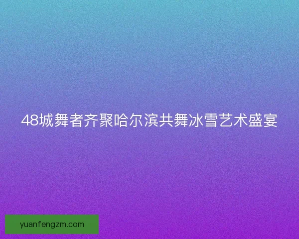 48城舞者齐聚哈尔滨共舞冰雪艺术盛宴