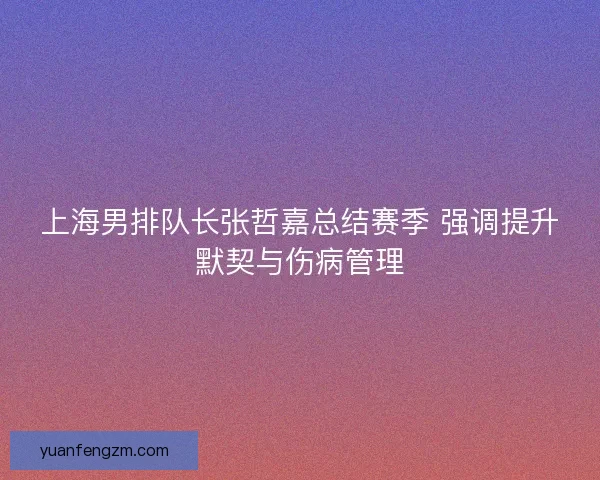上海男排队长张哲嘉总结赛季 强调提升默契与伤病管理