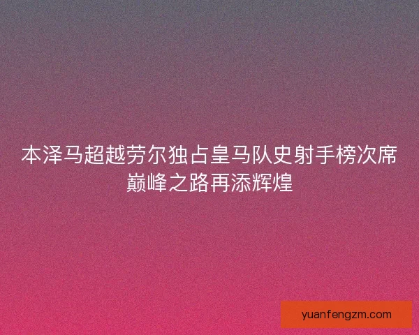 本泽马超越劳尔独占皇马队史射手榜次席巅峰之路再添辉煌