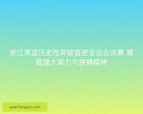 浙江男篮历史性突破首进全运会决赛 展现强大实力与拼搏精神