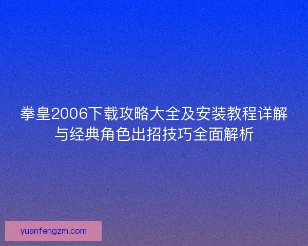 拳皇2006下载攻略大全及安装教程详解与经典角色出招技巧全面解析 拳皇2006下载攻略大全及安装教程详解与经典角色出招技巧全面解析