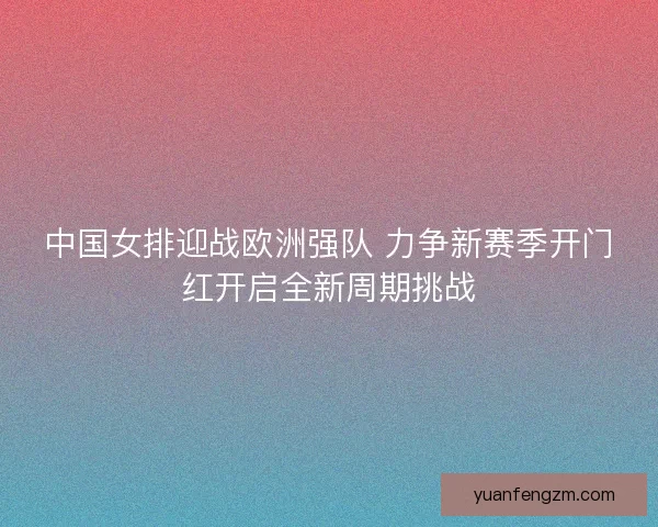 中国女排迎战欧洲强队 力争新赛季开门红开启全新周期挑战 中国女排迎战欧洲强队 力争新赛季开门红开启全新周期挑战