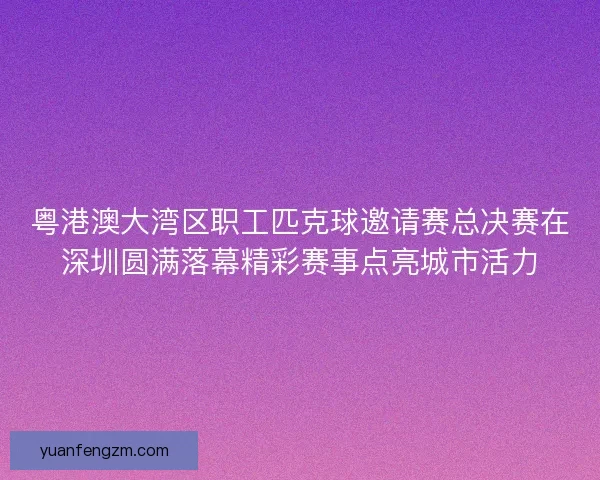 粤港澳大湾区职工匹克球邀请赛总决赛在深圳圆满落幕精彩赛事点亮城市活力 粤港澳大湾区职工匹克球邀请赛总决赛在深圳圆满落幕精彩赛事点亮城市活力