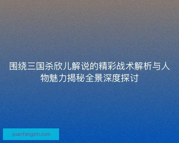 围绕三国杀欣儿解说的精彩战术解析与人物魅力揭秘全景深度探讨