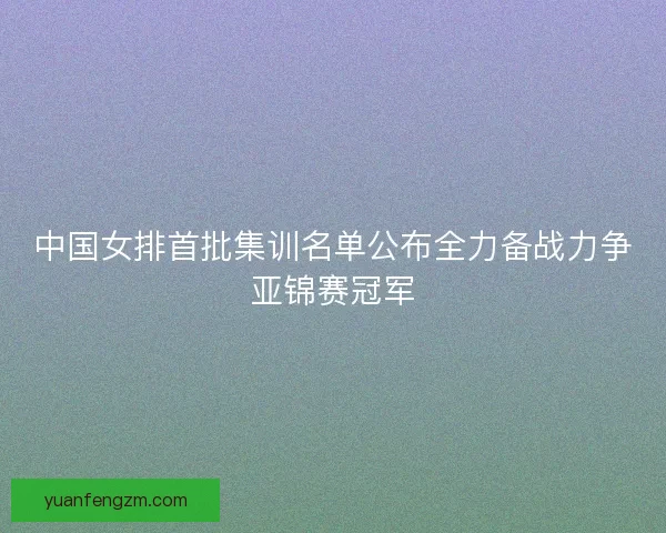 中国女排首批集训名单公布全力备战力争亚锦赛冠军