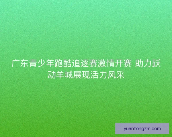 广东青少年跑酷追逐赛激情开赛 助力跃动羊城展现活力风采 广东青少年跑酷追逐赛激情开赛 助力跃动羊城展现活力风采